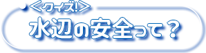 <クイズ!>水辺の安全って?